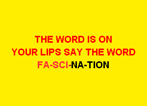 THE WORD IS ON
YOUR LIPS SAY THE WORD
FA-SCl-NA-TION