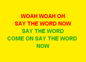 WOAH WOAH 0H
SAY THE WORD NOW
SAY THE WORD
COME ON SAY THE WORD
NOW