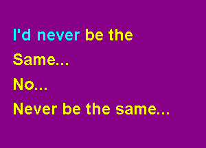 I'd never be the
Same...

No...
Never be the same...