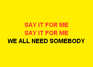 SAY IT FOR ME
SAY IT FOR ME
WE ALL NEED SOMEBODY