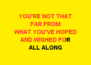 YOU'RE NOT THAT
FAR FROM
WHAT YOU'VE HOPED
AND WISHED FOR
ALL ALONG