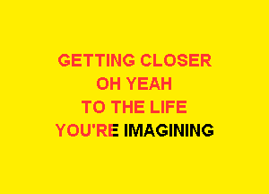 GETTING CLOSER
OH YEAH
TO THE LIFE
YOU'RE IMAGINING