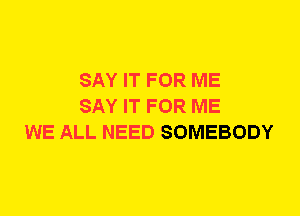 SAY IT FOR ME
SAY IT FOR ME
WE ALL NEED SOMEBODY