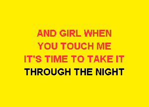 AND GIRL WHEN
YOU TOUCH ME
IT'S TIME TO TAKE IT
THROUGH THE NIGHT