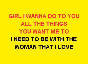 GIRL I WANNA DO TO YOU
ALL THE THINGS
YOU WANT ME TO

I NEED TO BE WITH THE
WOMAN THAT I LOVE