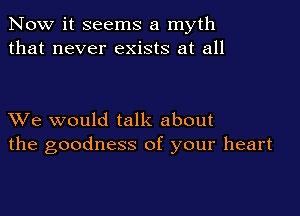 Now it seems a myth
that never exists at all

XVe would talk about
the goodness of your heart