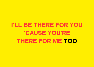 I'LL BE THERE FOR YOU
'CAUSE YOU'RE
THERE FOR ME TOO