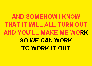 AND SOMEHOW I KNOW
THAT IT WILL ALL TURN OUT
AND YOU'LL MAKE ME WORK

SO WE CAN WORK
TO WORK IT OUT