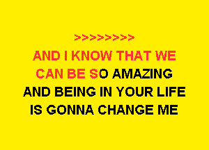 AND I KNOW THAT WE
CAN BE SO AMAZING
AND BEING IN YOUR LIFE
IS GONNA CHANGE ME