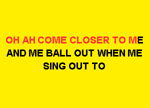 0H AH COME CLOSER TO ME
AND ME BALL OUT WHEN ME
SING OUT TO