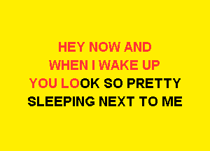 HEY NOW AND
WHEN I WAKE UP
YOU LOOK SO PRETTY
SLEEPING NEXT TO ME