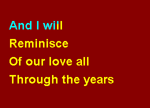 And I will
Reminisce

Of our love all
Through the years