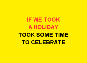 IF WE TOOK
A HOLIDAY
TOOK SOME TIME
TO CELEBRATE