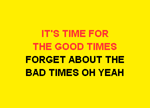 IT'S TIME FOR
THE GOOD TIMES
FORGET ABOUT THE
BAD TIMES OH YEAH