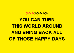 YOU CAN TURN
THIS WORLD AROUND
AND BRING BACK ALL

OF THOSE HAPPY DAYS