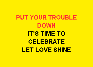PUT YOUR TROUBLE
DOWN
IT'S TIME TO
CELEBRATE
LET LOVE SHINE