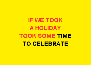 IF WE TOOK
A HOLIDAY
TOOK SOME TIME
TO CELEBRATE