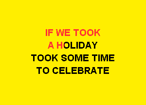 IF WE TOOK
A HOLIDAY
TOOK SOME TIME
TO CELEBRATE