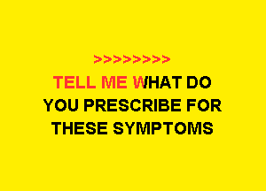 ???28888,

TELL ME WHAT DO
YOU PRESCRIBE FOR
THESE SYMPTOMS
