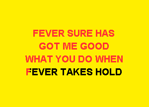 FEVER SURE HAS
GOT ME GOOD
WHAT YOU DO WHEN
FEVER TAKES HOLD