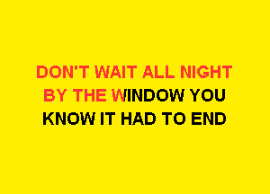 DON'T WAIT ALL NIGHT
BY THE WINDOW YOU
KNOW IT HAD TO END