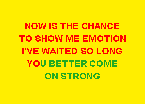 NOW IS THE CHANCE
TO SHOW ME EMOTION
I'VE WAITED SO LONG
YOU BETTER COME
ON STRONG