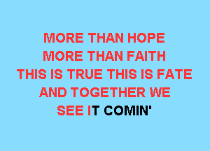 MORE THAN HOPE
MORE THAN FAITH
THIS IS TRUE THIS IS FATE
AND TOGETHER WE
SEE IT COMIN'