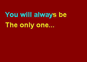 You will always be
The only one...