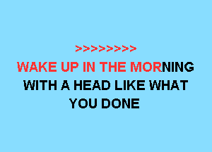 WAKE UP IN THE MORNING
WITH A HEAD LIKE WHAT
YOU DONE