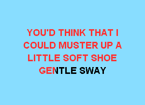 YOU'D THINK THAT I
COULD MUSTER UP A
LITTLE SOFT SHOE
GENTLE SWAY