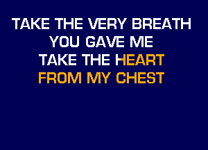 TAKE THE VERY BREATH
YOU GAVE ME
TAKE THE HEART
FROM MY CHEST