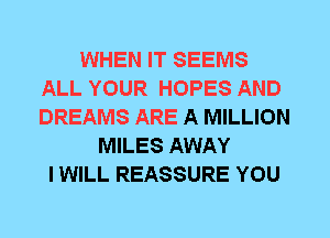 WHEN IT SEEMS
ALL YOUR HOPES AND
DREAMS ARE A MILLION

MILES AWAY
I WILL REASSURE YOU