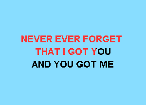 NEVER EVER FORGET
THAT I GOT YOU
AND YOU GOT ME