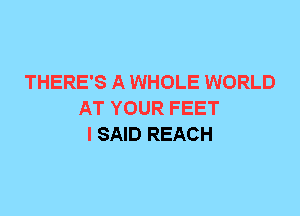 THERE'S A WHOLE WORLD
AT YOUR FEET
I SAID REACH