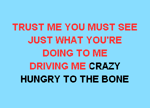 TRUST ME YOU MUST SEE
JUST WHAT YOU'RE
DOING TO ME
DRIVING ME CRAZY
HUNGRY TO THE BONE