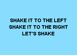 SHAKE IT TO THE LEFT
SHAKE IT TO THE RIGHT
LET'S SHAKE