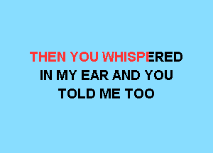 THEN YOU WHISPERED
IN MY EAR AND YOU
TOLD ME TOO