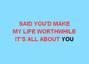 SAID YOU'D MAKE
MY LIFE WORTHWHILE
IT'S ALL ABOUT YOU