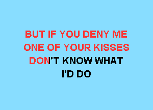 BUT IF YOU DENY ME
ONE OF YOUR KISSES
DON'T KNOW WHAT
I'D DO