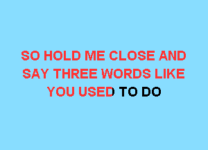 SO HOLD ME CLOSE AND
SAY THREE WORDS LIKE
YOU USED TO DO