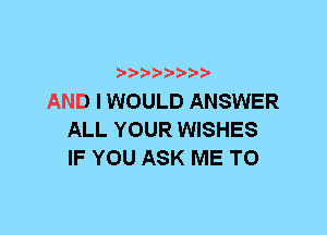 AND I WOULD ANSWER
ALL YOUR WISHES
IF YOU ASK ME TO