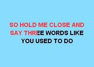 SO HOLD ME CLOSE AND
SAY THREE WORDS LIKE
YOU USED TO DO