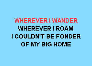 WHEREVER I WANDER
WHEREVER I ROAM
I COULDN'T BE FONDER
OF MY BIG HOME