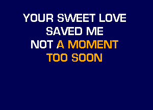 YOUR SWEET LOVE
SAVED ME
NOT A MOMENT

TOO SOON