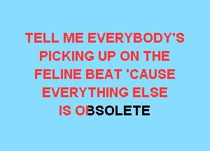 TELL ME EVERYBODY'S
PICKING UP ON THE
FELINE BEAT 'CAUSE
EVERYTHING ELSE
IS OBSOLETE