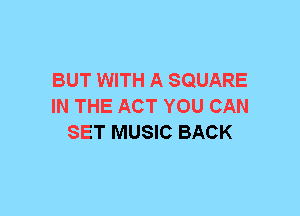 BUT WITH A SQUARE
IN THE ACT YOU CAN
SET MUSIC BACK