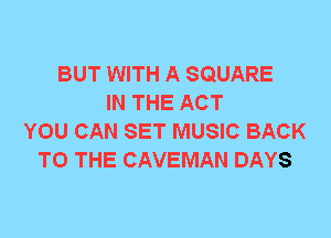 BUT WITH A SQUARE
IN THE ACT
YOU CAN SET MUSIC BACK
TO THE CAVEMAN DAYS