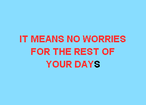 IT MEANS N0 WORRIES
FOR THE REST OF
YOUR DAYS