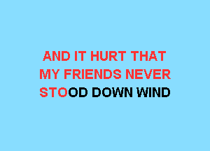 AND IT HURT THAT
MY FRIENDS NEVER
STOOD DOWN WIND