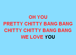 0H YOU
PRETTY CHITTY BANG BANG
CHITTY CHITTY BANG BANG
WE LOVE YOU